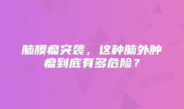 脑膜瘤突袭，这种脑外肿瘤到底有多危险？