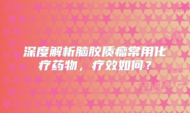 深度解析脑胶质瘤常用化疗药物，疗效如何？