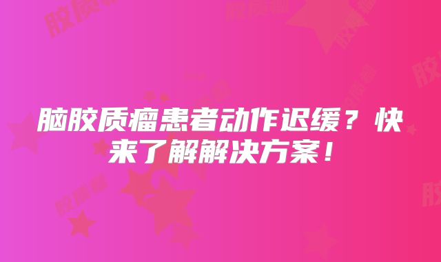 脑胶质瘤患者动作迟缓？快来了解解决方案！