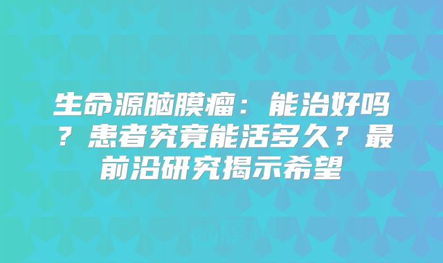 生命源脑膜瘤：能治好吗？患者究竟能活多久？最前沿研究揭示希望