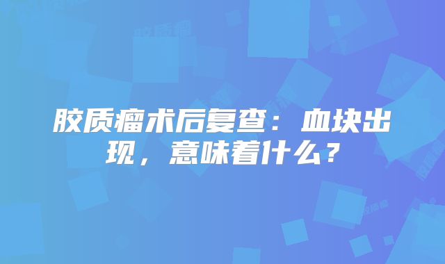 胶质瘤术后复查：血块出现，意味着什么？