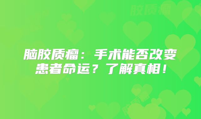 脑胶质瘤：手术能否改变患者命运？了解真相！