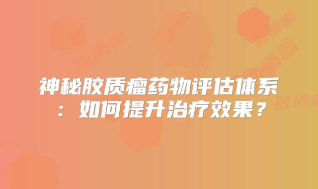 神秘胶质瘤药物评估体系：如何提升治疗效果？