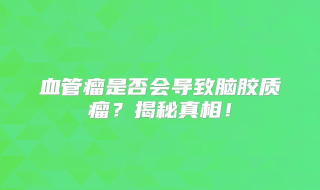 血管瘤是否会导致脑胶质瘤？揭秘真相！