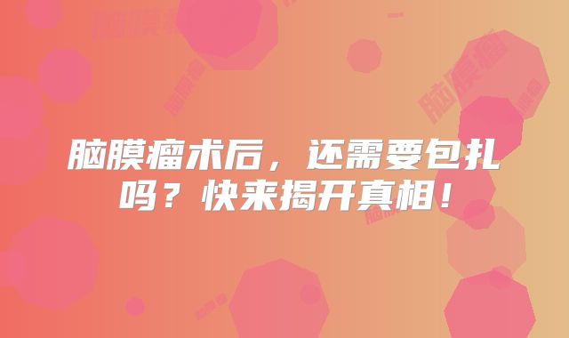 脑膜瘤术后，还需要包扎吗？快来揭开真相！