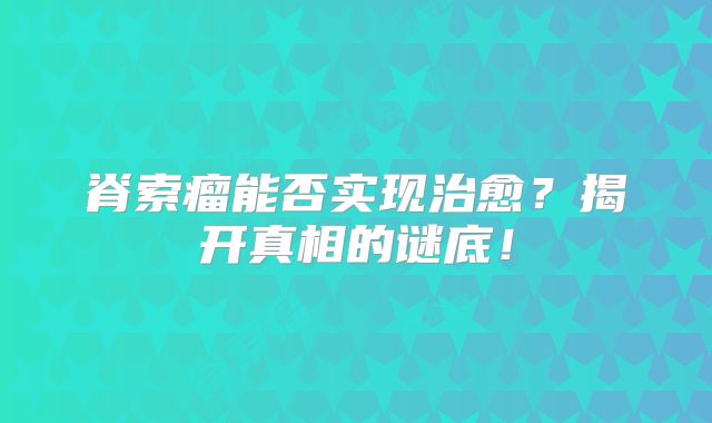 脊索瘤能否实现治愈？揭开真相的谜底！