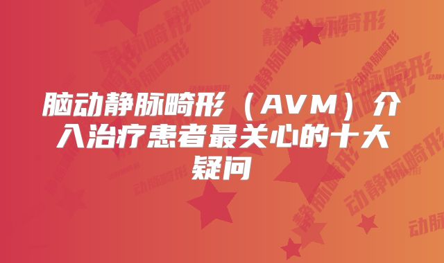 脑动静脉畸形（AVM）介入治疗患者最关心的十大疑问