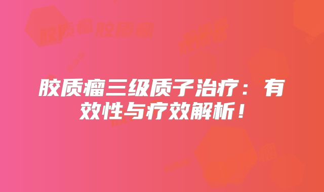 胶质瘤三级质子治疗：有效性与疗效解析！