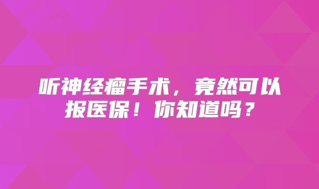 听神经瘤手术，竟然可以报医保！你知道吗？