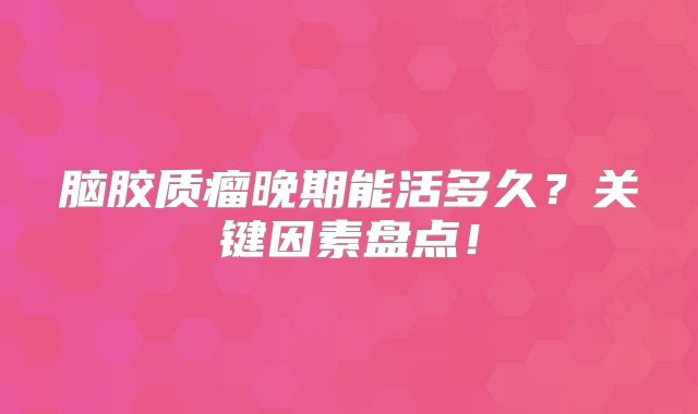 脑胶质瘤晚期能活多久？关键因素盘点！