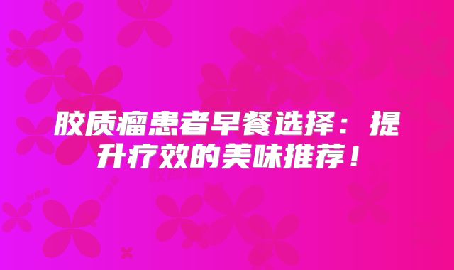 胶质瘤患者早餐选择：提升疗效的美味推荐！