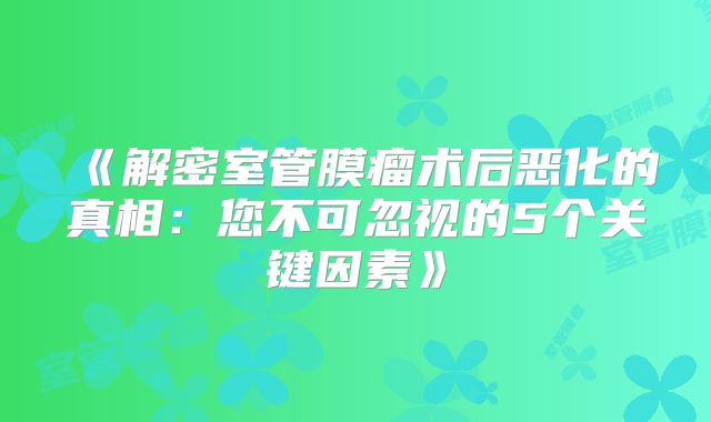 《解密室管膜瘤术后恶化的真相：您不可忽视的5个关键因素》