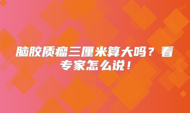 脑胶质瘤三厘米算大吗？看专家怎么说！