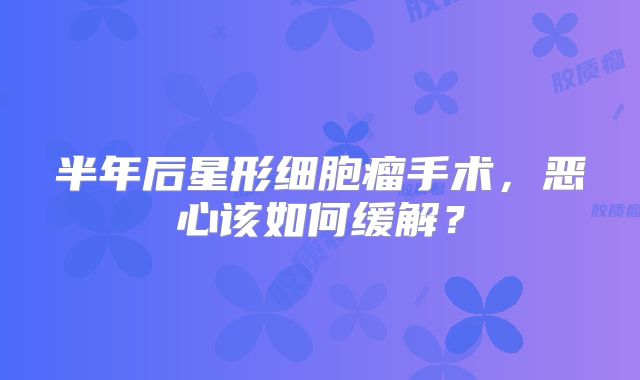 半年后星形细胞瘤手术，恶心该如何缓解？