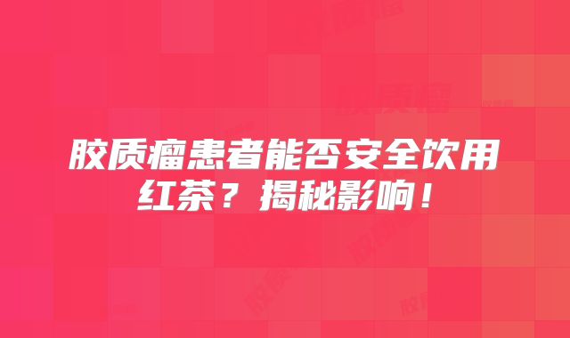 胶质瘤患者能否安全饮用红茶？揭秘影响！
