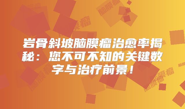 岩骨斜坡脑膜瘤治愈率揭秘：您不可不知的关键数字与治疗前景！