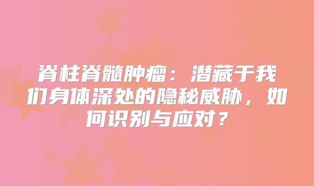脊柱脊髓肿瘤：潜藏于我们身体深处的隐秘威胁，如何识别与应对？
