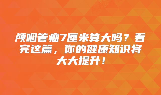 颅咽管瘤7厘米算大吗？看完这篇，你的健康知识将大大提升！