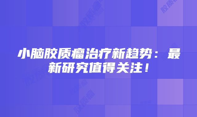 小脑胶质瘤治疗新趋势：最新研究值得关注！