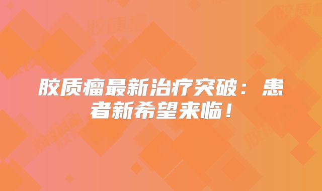 胶质瘤最新治疗突破：患者新希望来临！