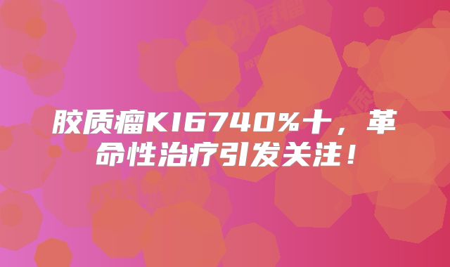 胶质瘤KI6740%十，革命性治疗引发关注！