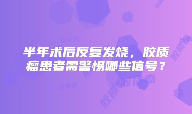 半年术后反复发烧，胶质瘤患者需警惕哪些信号？