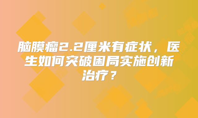 脑膜瘤2.2厘米有症状，医生如何突破困局实施创新治疗？