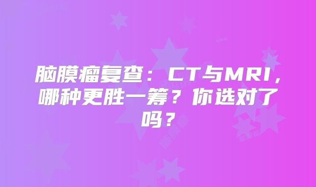 脑膜瘤复查：CT与MRI，哪种更胜一筹？你选对了吗？