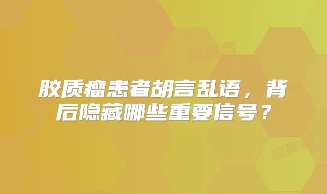 胶质瘤患者胡言乱语，背后隐藏哪些重要信号？