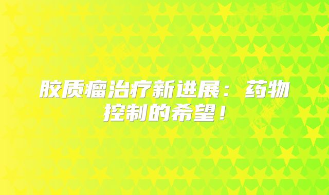 胶质瘤治疗新进展：药物控制的希望！