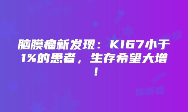 脑膜瘤新发现：KI67小于1%的患者，生存希望大增！