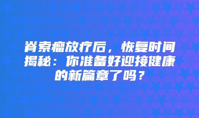 脊索瘤放疗后，恢复时间揭秘：你准备好迎接健康的新篇章了吗？