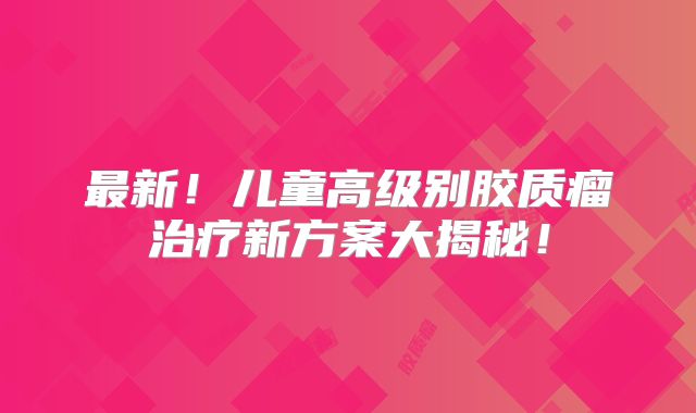 最新！儿童高级别胶质瘤治疗新方案大揭秘！