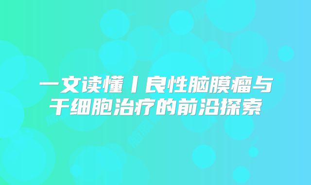 一文读懂丨良性脑膜瘤与干细胞治疗的前沿探索