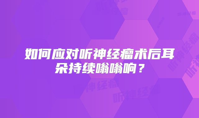 如何应对听神经瘤术后耳朵持续嗡嗡响？