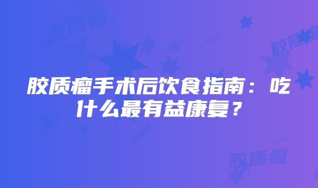胶质瘤手术后饮食指南：吃什么最有益康复？