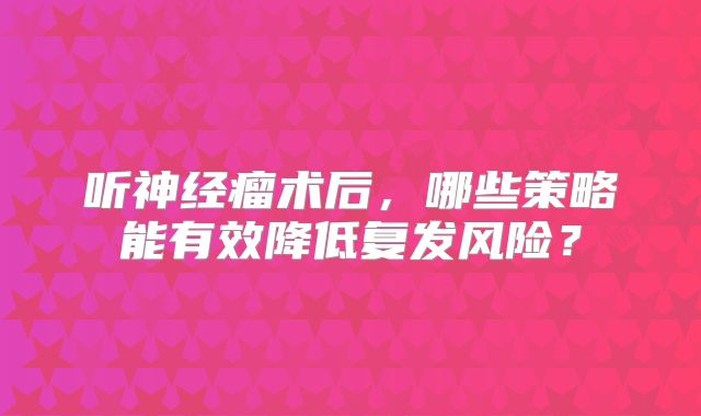 听神经瘤术后，哪些策略能有效降低复发风险？