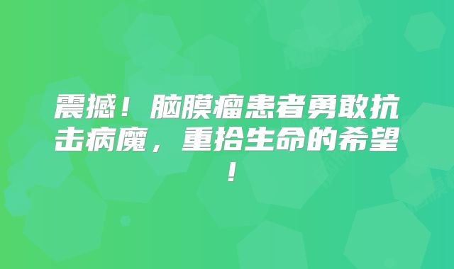 震撼！脑膜瘤患者勇敢抗击病魔，重拾生命的希望！