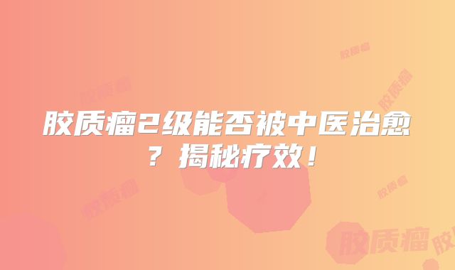 胶质瘤2级能否被中医治愈？揭秘疗效！