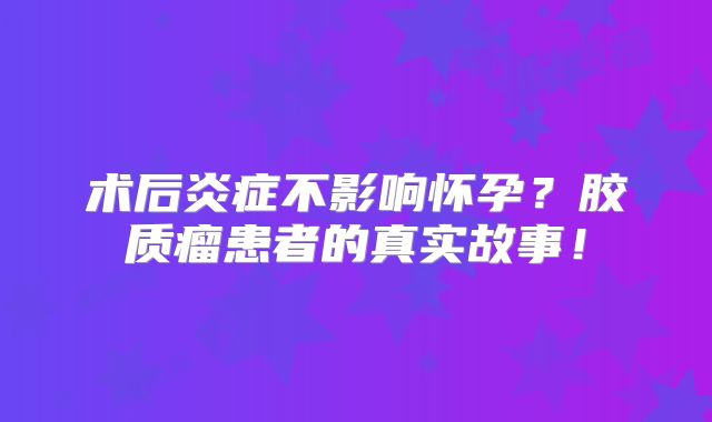 术后炎症不影响怀孕？胶质瘤患者的真实故事！