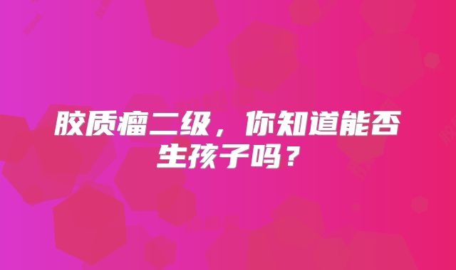 胶质瘤二级，你知道能否生孩子吗？