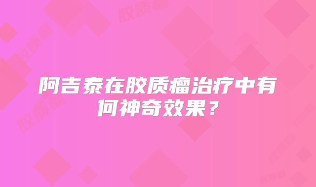 阿吉泰在胶质瘤治疗中有何神奇效果？