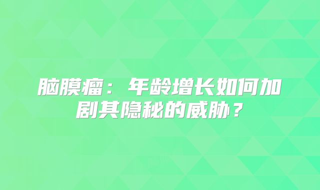 脑膜瘤：年龄增长如何加剧其隐秘的威胁？