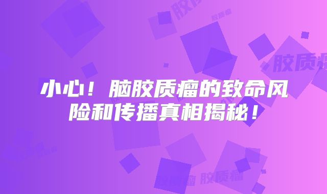 小心！脑胶质瘤的致命风险和传播真相揭秘！