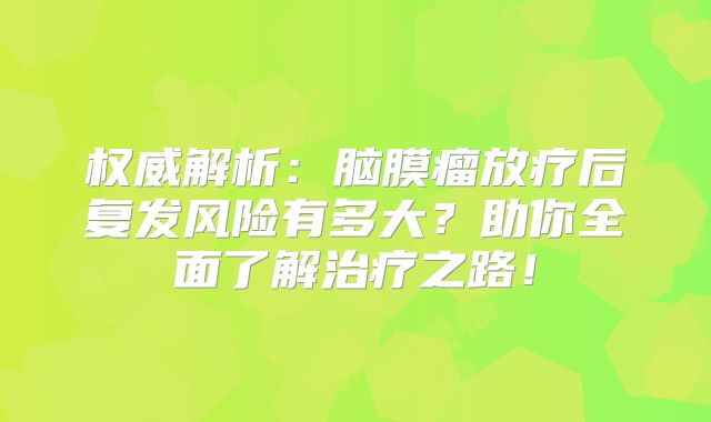 权威解析：脑膜瘤放疗后复发风险有多大？助你全面了解治疗之路！