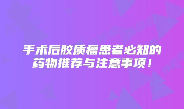 手术后胶质瘤患者必知的药物推荐与注意事项！