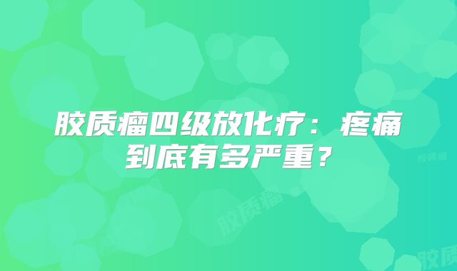 胶质瘤四级放化疗：疼痛到底有多严重？