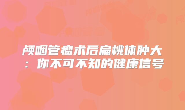 颅咽管瘤术后扁桃体肿大：你不可不知的健康信号