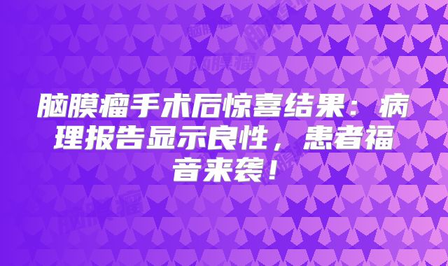 脑膜瘤手术后惊喜结果：病理报告显示良性，患者福音来袭！