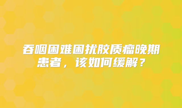 吞咽困难困扰胶质瘤晚期患者，该如何缓解？